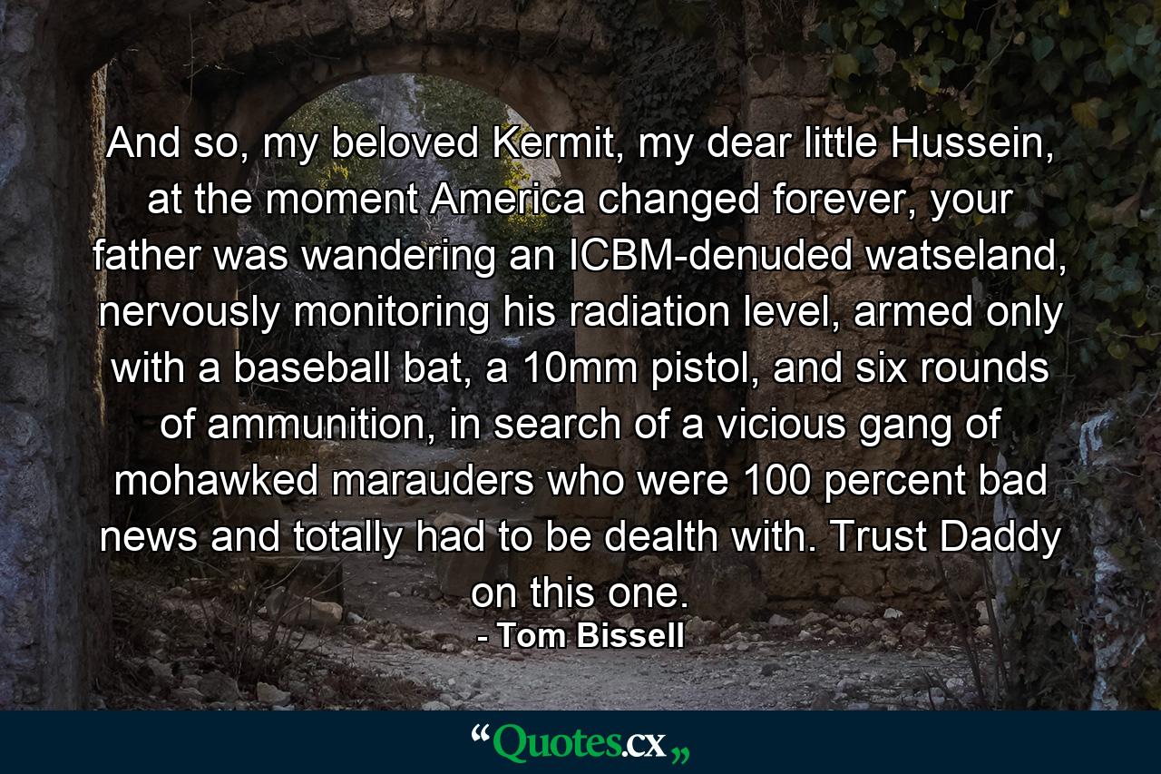 And so, my beloved Kermit, my dear little Hussein, at the moment America changed forever, your father was wandering an ICBM-denuded watseland, nervously monitoring his radiation level, armed only with a baseball bat, a 10mm pistol, and six rounds of ammunition, in search of a vicious gang of mohawked marauders who were 100 percent bad news and totally had to be dealth with. Trust Daddy on this one. - Quote by Tom Bissell