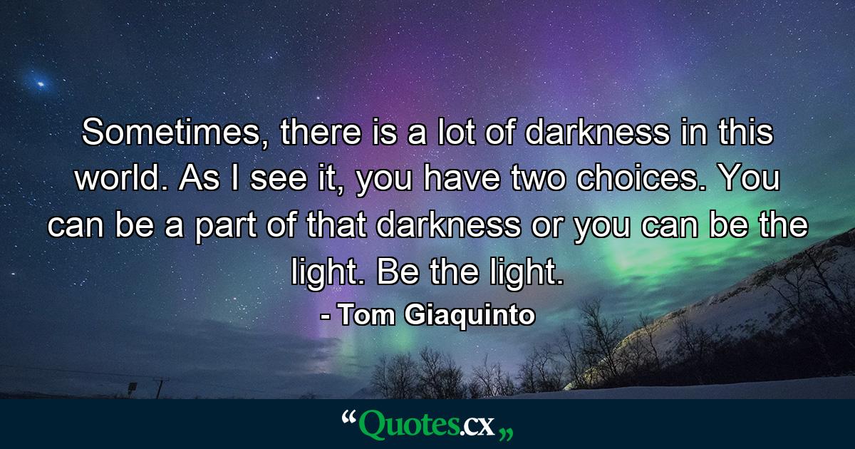 Sometimes, there is a lot of darkness in this world. As I see it, you have two choices. You can be a part of that darkness or you can be the light. Be the light. - Quote by Tom Giaquinto