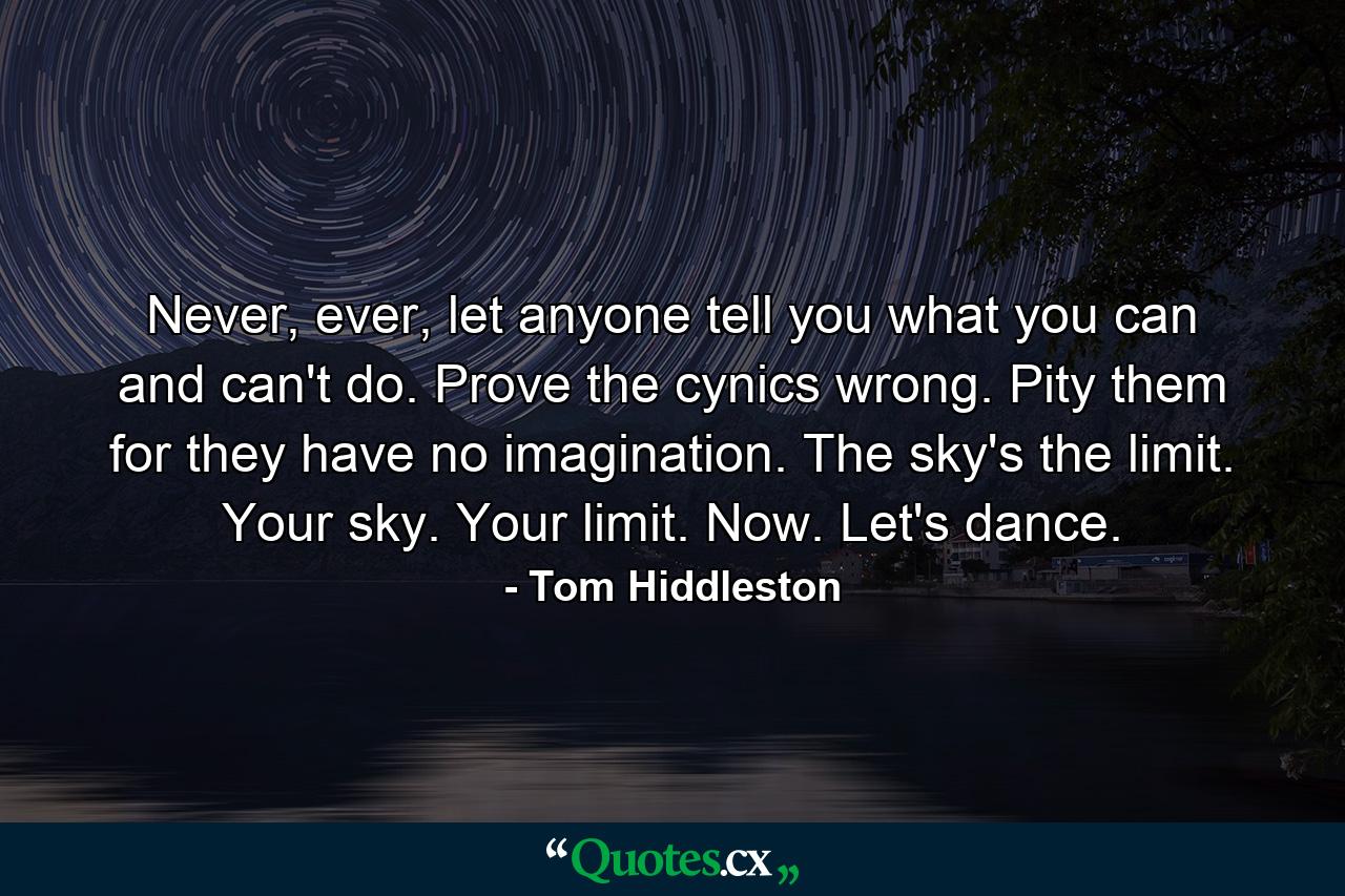 Never, ever, let anyone tell you what you can and can't do. Prove the cynics wrong. Pity them for they have no imagination. The sky's the limit. Your sky. Your limit. Now. Let's dance. - Quote by Tom Hiddleston