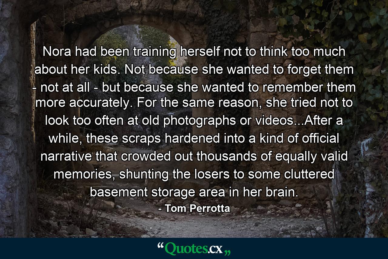 Nora had been training herself not to think too much about her kids. Not because she wanted to forget them - not at all - but because she wanted to remember them more accurately. For the same reason, she tried not to look too often at old photographs or videos...After a while, these scraps hardened into a kind of official narrative that crowded out thousands of equally valid memories, shunting the losers to some cluttered basement storage area in her brain. - Quote by Tom Perrotta