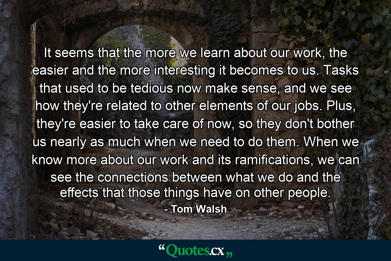 It seems that the more we learn about our work, the easier and the more interesting it becomes to us. Tasks that used to be tedious now make sense, and we see how they're related to other elements of our jobs. Plus, they're easier to take care of now, so they don't bother us nearly as much when we need to do them. When we know more about our work and its ramifications, we can see the connections between what we do and the effects that those things have on other people. - Quote by Tom Walsh