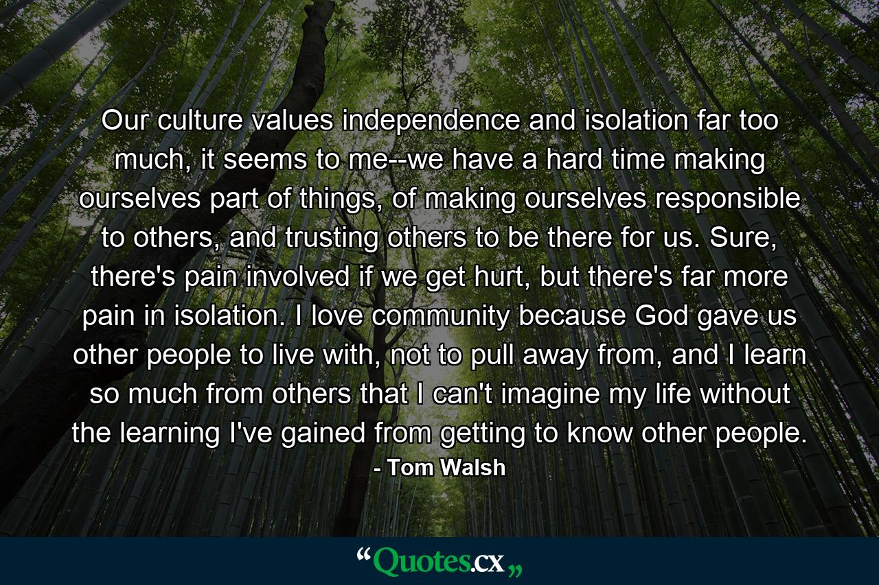 Our culture values independence and isolation far too much, it seems to me--we have a hard time making ourselves part of things, of making ourselves responsible to others, and trusting others to be there for us. Sure, there's pain involved if we get hurt, but there's far more pain in isolation. I love community because God gave us other people to live with, not to pull away from, and I learn so much from others that I can't imagine my life without the learning I've gained from getting to know other people. - Quote by Tom Walsh