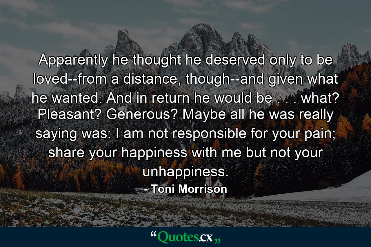 Apparently he thought he deserved only to be loved--from a distance, though--and given what he wanted. And in return he would be . . . what? Pleasant? Generous? Maybe all he was really saying was: I am not responsible for your pain; share your happiness with me but not your unhappiness. - Quote by Toni Morrison