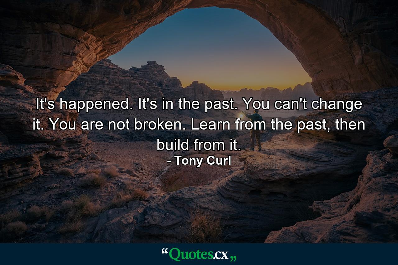 It's happened. It's in the past. You can't change it. You are not broken. Learn from the past, then build from it. - Quote by Tony Curl