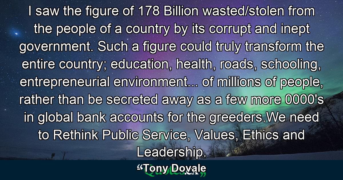 I saw the figure of 178 Billion wasted/stolen from the people of a country by its corrupt and inept government. Such a figure could truly transform the entire country; education, health, roads, schooling, entrepreneurial environment... of millions of people, rather than be secreted away as a few more 0000's in global bank accounts for the greeders.We need to Rethink Public Service, Values, Ethics and Leadership. - Quote by Tony Dovale