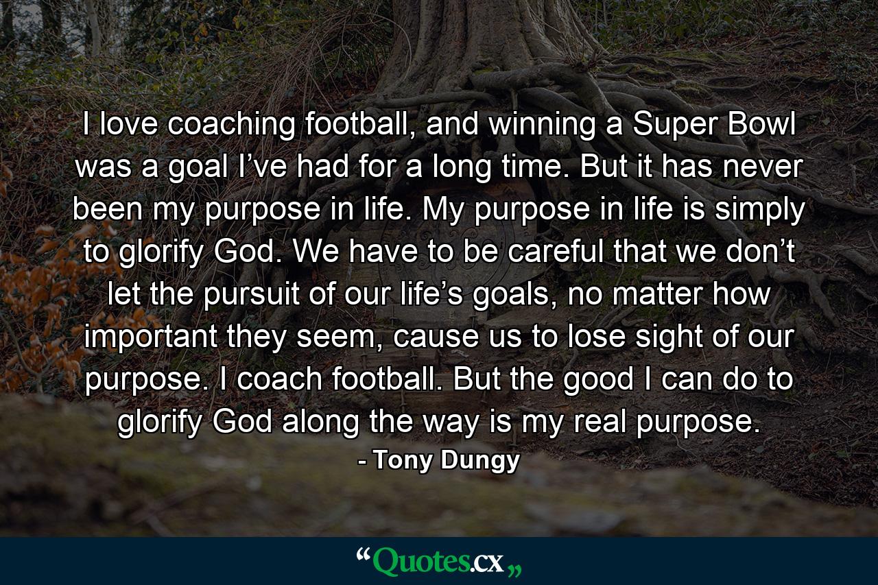 I love coaching football, and winning a Super Bowl was a goal I’ve had for a long time. But it has never been my purpose in life. My purpose in life is simply to glorify God. We have to be careful that we don’t let the pursuit of our life’s goals, no matter how important they seem, cause us to lose sight of our purpose. I coach football. But the good I can do to glorify God along the way is my real purpose. - Quote by Tony Dungy