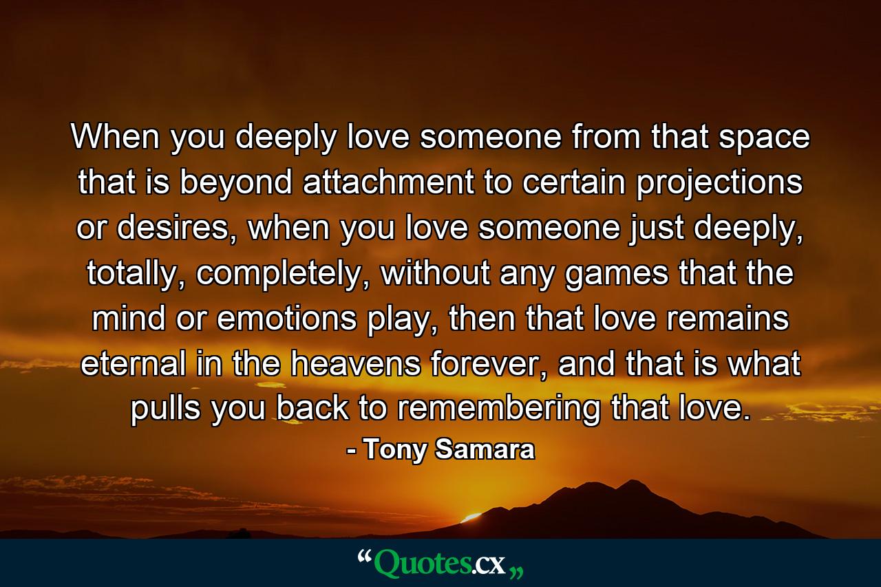 When you deeply love someone from that space that is beyond attachment to certain projections or desires, when you love someone just deeply, totally, completely, without any games that the mind or emotions play, then that love remains eternal in the heavens forever, and that is what pulls you back to remembering that love. - Quote by Tony Samara