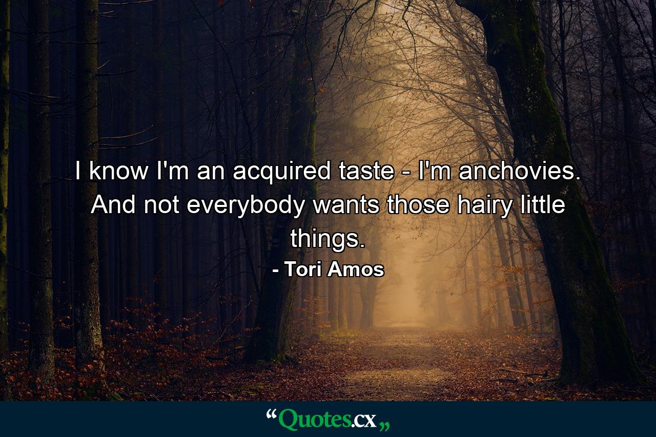 I know I'm an acquired taste - I'm anchovies. And not everybody wants those hairy little things. - Quote by Tori Amos