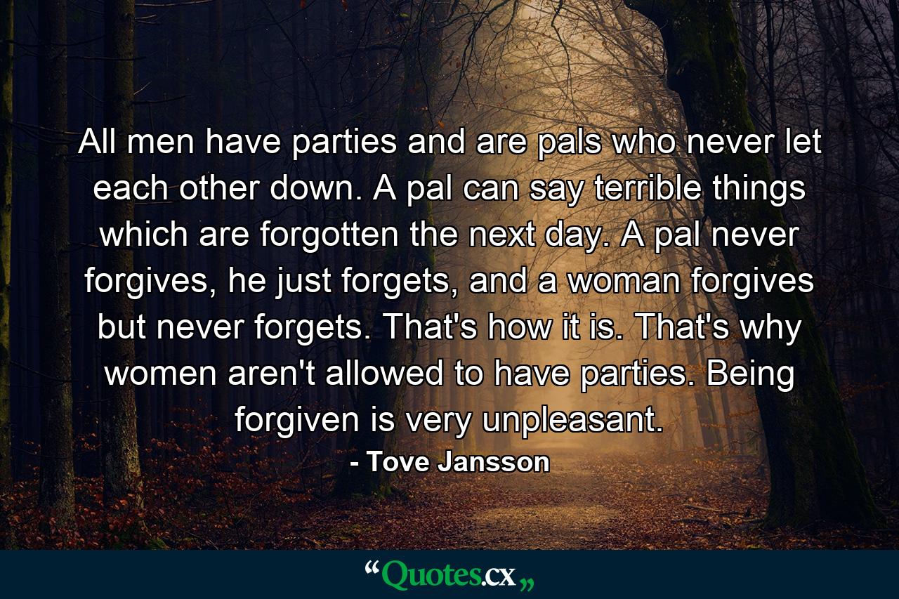 All men have parties and are pals who never let each other down. A pal can say terrible things which are forgotten the next day. A pal never forgives, he just forgets, and a woman forgives but never forgets. That's how it is. That's why women aren't allowed to have parties. Being forgiven is very unpleasant. - Quote by Tove Jansson