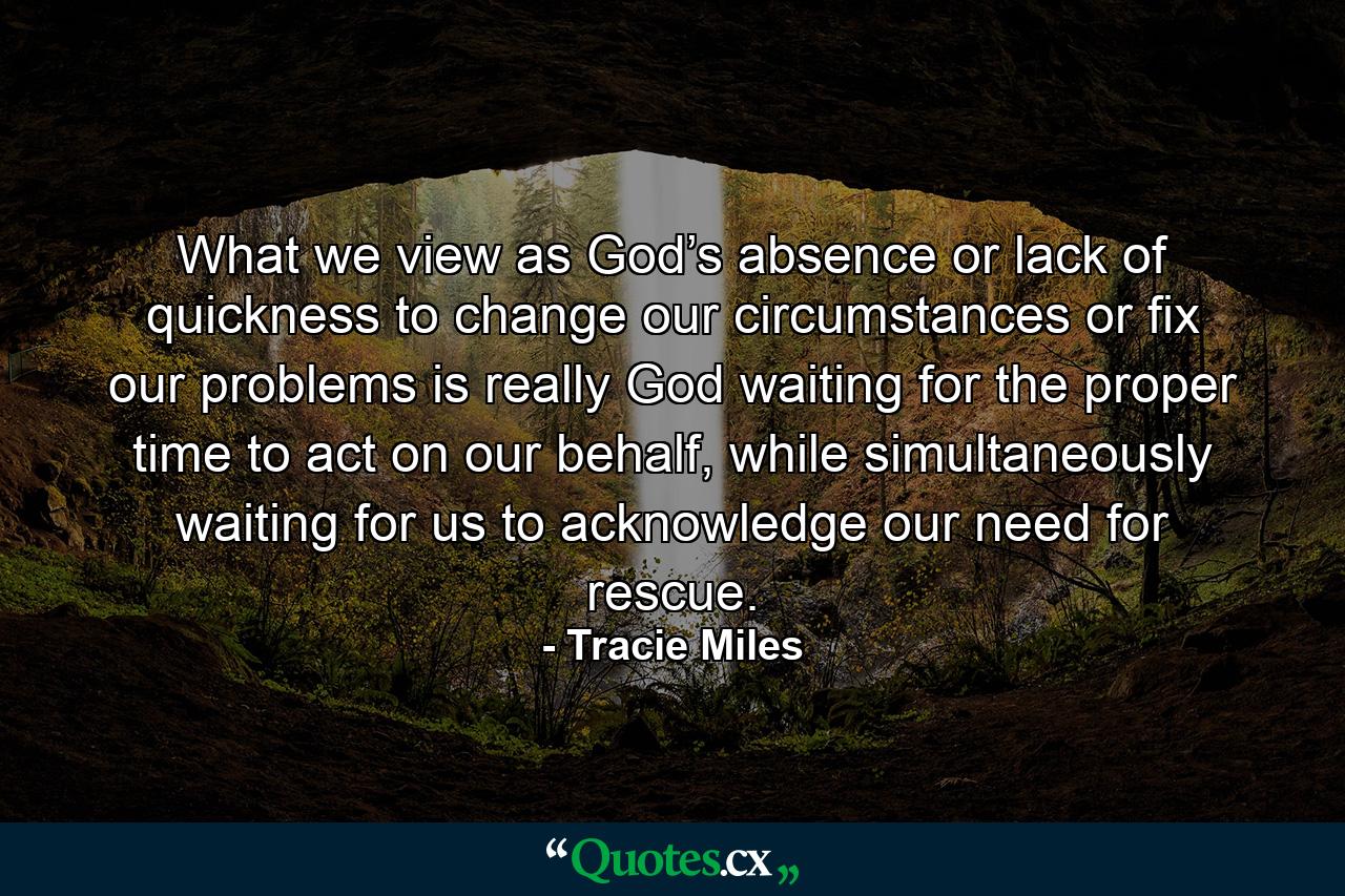 What we view as God’s absence or lack of quickness to change our circumstances or fix our problems is really God waiting for the proper time to act on our behalf, while simultaneously waiting for us to acknowledge our need for rescue. - Quote by Tracie Miles