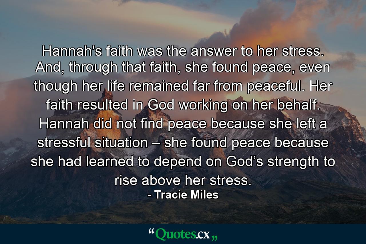 Hannah's faith was the answer to her stress. And, through that faith, she found peace, even though her life remained far from peaceful. Her faith resulted in God working on her behalf. Hannah did not find peace because she left a stressful situation – she found peace because she had learned to depend on God’s strength to rise above her stress. - Quote by Tracie Miles