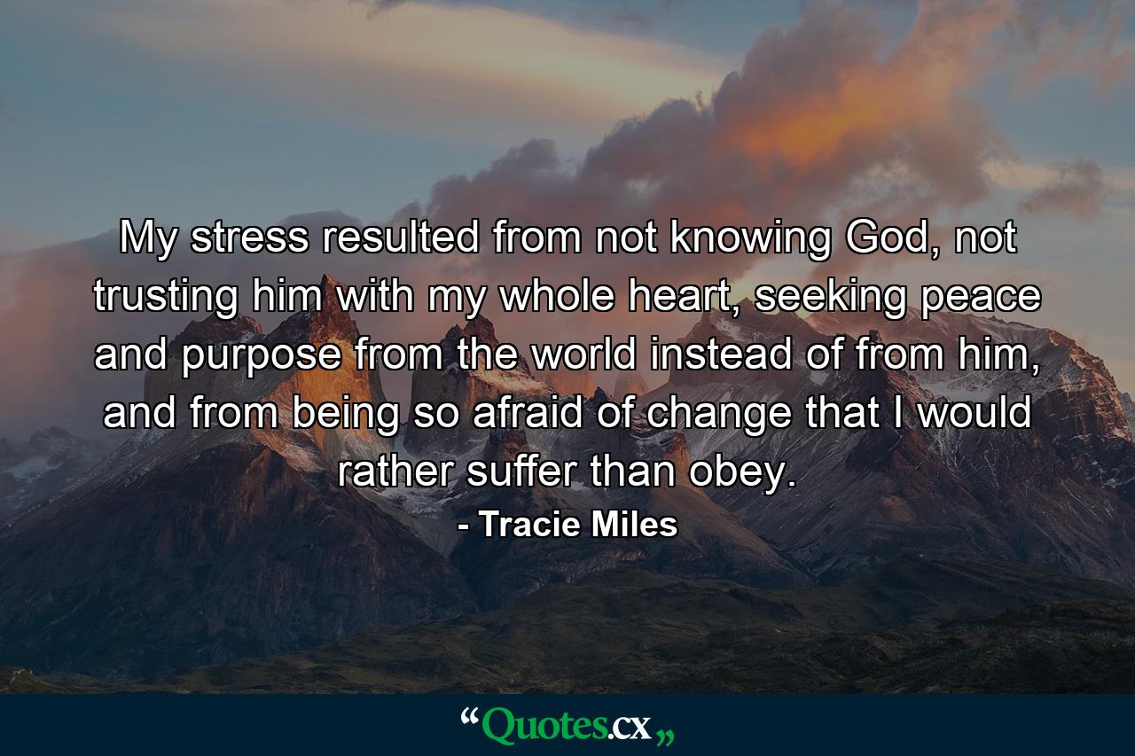 My stress resulted from not knowing God, not trusting him with my whole heart, seeking peace and purpose from the world instead of from him, and from being so afraid of change that I would rather suffer than obey. - Quote by Tracie Miles