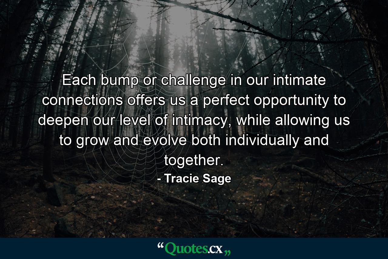 Each bump or challenge in our intimate connections offers us a perfect opportunity to deepen our level of intimacy, while allowing us to grow and evolve both individually and together. - Quote by Tracie Sage