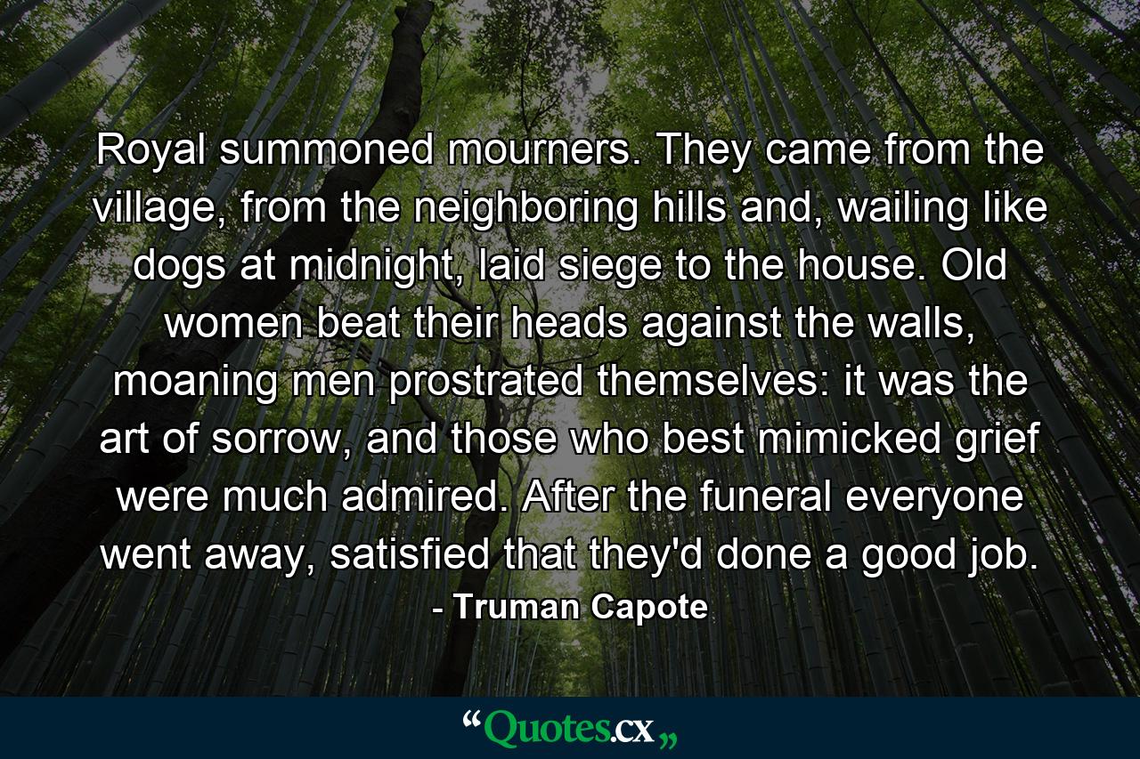 Royal summoned mourners. They came from the village, from the neighboring hills and, wailing like dogs at midnight, laid siege to the house. Old women beat their heads against the walls, moaning men prostrated themselves: it was the art of sorrow, and those who best mimicked grief were much admired. After the funeral everyone went away, satisfied that they'd done a good job. - Quote by Truman Capote