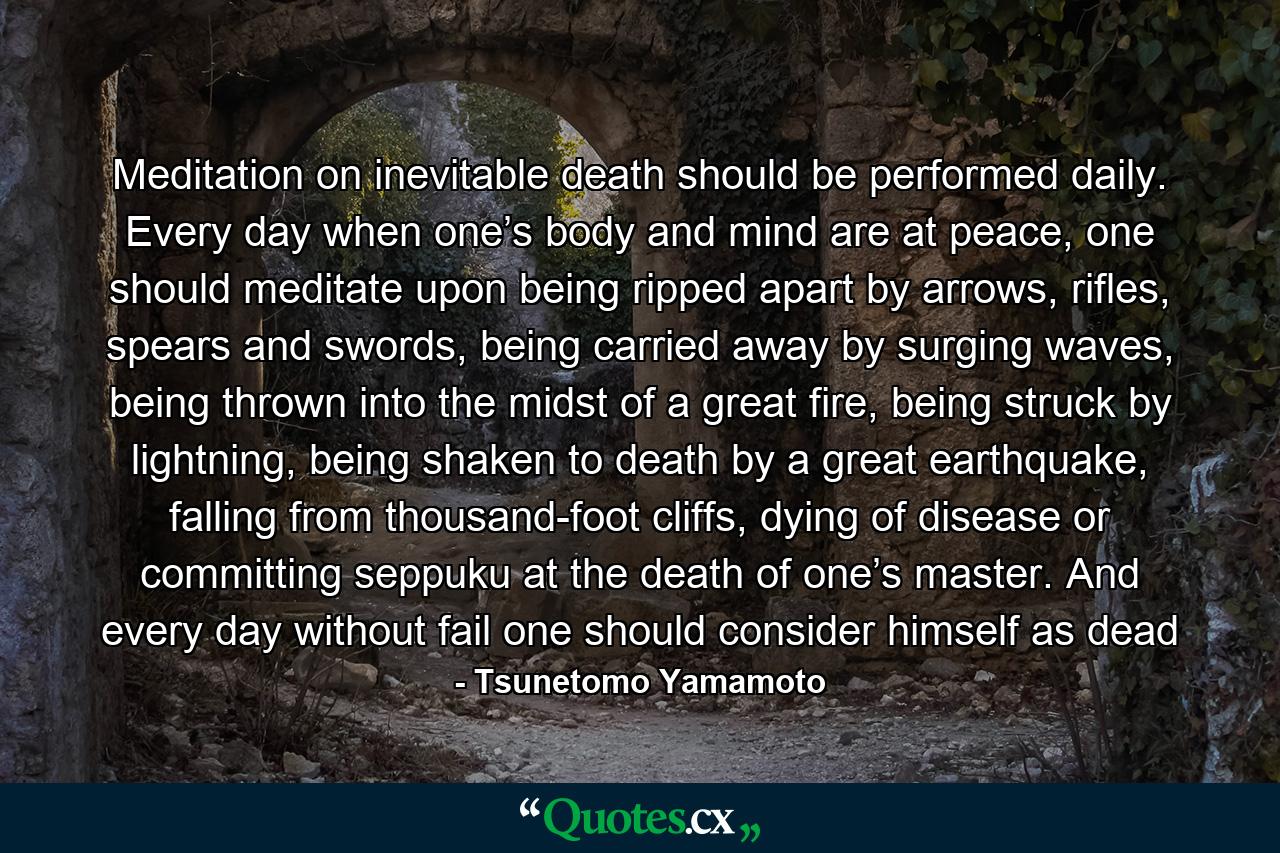 Meditation on inevitable death should be performed daily. Every day when one’s body and mind are at peace, one should meditate upon being ripped apart by arrows, rifles, spears and swords, being carried away by surging waves, being thrown into the midst of a great fire, being struck by lightning, being shaken to death by a great earthquake, falling from thousand-foot cliffs, dying of disease or committing seppuku at the death of one’s master. And every day without fail one should consider himself as dead - Quote by Tsunetomo Yamamoto