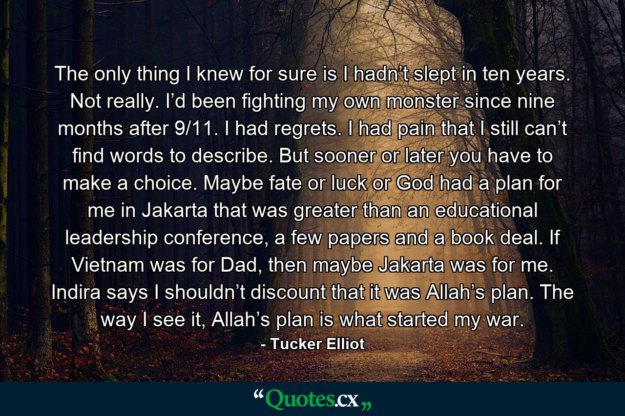 The only thing I knew for sure is I hadn’t slept in ten years. Not really. I’d been fighting my own monster since nine months after 9/11. I had regrets. I had pain that I still can’t find words to describe. But sooner or later you have to make a choice. Maybe fate or luck or God had a plan for me in Jakarta that was greater than an educational leadership conference, a few papers and a book deal. If Vietnam was for Dad, then maybe Jakarta was for me. Indira says I shouldn’t discount that it was Allah’s plan. The way I see it, Allah’s plan is what started my war. - Quote by Tucker Elliot