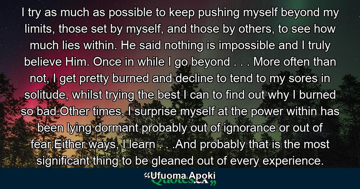 I try as much as possible to keep pushing myself beyond my limits, those set by myself, and those by others, to see how much lies within. He said nothing is impossible and I truly believe Him. Once in while I go beyond . . . More often than not, I get pretty burned and decline to tend to my sores in solitude, whilst trying the best I can to find out why I burned so bad.Other times, I surprise myself at the power within has been lying dormant probably out of ignorance or out of fear.Either ways, I learn . . .And probably that is the most significant thing to be gleaned out of every experience. - Quote by Ufuoma Apoki