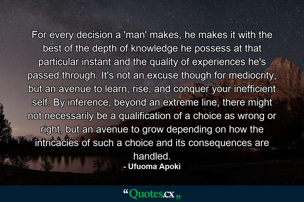 For every decision a 'man' makes, he makes it with the best of the depth of knowledge he possess at that particular instant and the quality of experiences he's passed through. It's not an excuse though for mediocrity, but an avenue to learn, rise, and conquer your inefficient self. By inference, beyond an extreme line, there might not necessarily be a qualification of a choice as wrong or right, but an avenue to grow depending on how the intricacies of such a choice and its consequences are handled. - Quote by Ufuoma Apoki