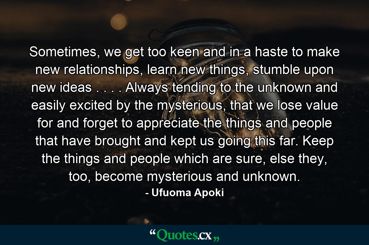 Sometimes, we get too keen and in a haste to make new relationships, learn new things, stumble upon new ideas . . . . Always tending to the unknown and easily excited by the mysterious, that we lose value for and forget to appreciate the things and people that have brought and kept us going this far. Keep the things and people which are sure, else they, too, become mysterious and unknown. - Quote by Ufuoma Apoki