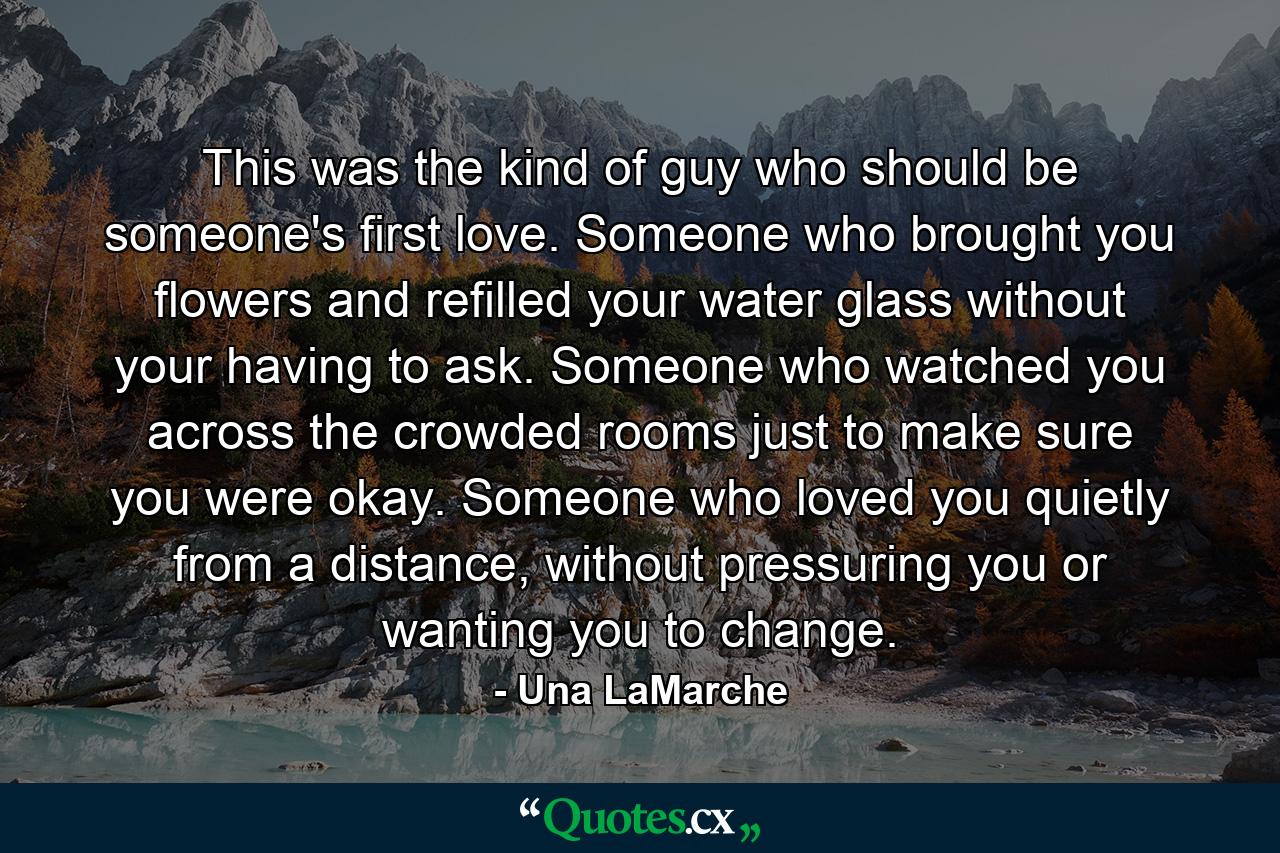 This was the kind of guy who should be someone's first love. Someone who brought you flowers and refilled your water glass without your having to ask. Someone who watched you across the crowded rooms just to make sure you were okay. Someone who loved you quietly from a distance, without pressuring you or wanting you to change. - Quote by Una LaMarche