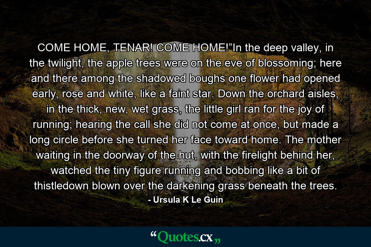 COME HOME, TENAR! COME HOME!”In the deep valley, in the twilight, the apple trees were on the eve of blossoming; here and there among the shadowed boughs one flower had opened early, rose and white, like a faint star. Down the orchard aisles, in the thick, new, wet grass, the little girl ran for the joy of running; hearing the call she did not come at once, but made a long circle before she turned her face toward home. The mother waiting in the doorway of the hut, with the firelight behind her, watched the tiny figure running and bobbing like a bit of thistledown blown over the darkening grass beneath the trees. - Quote by Ursula K Le Guin