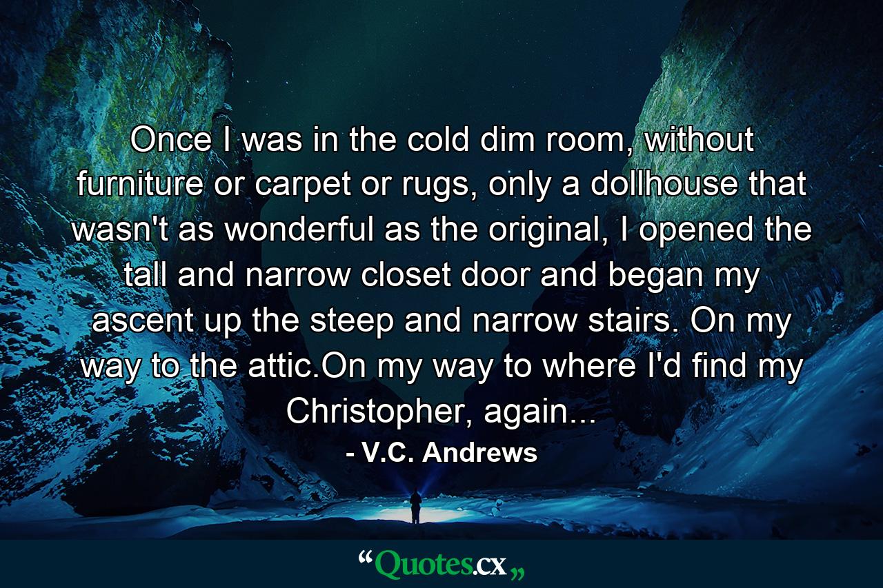 Once I was in the cold dim room, without furniture or carpet or rugs, only a dollhouse that wasn't as wonderful as the original, I opened the tall and narrow closet door and began my ascent up the steep and narrow stairs. On my way to the attic.On my way to where I'd find my Christopher, again... - Quote by V.C. Andrews