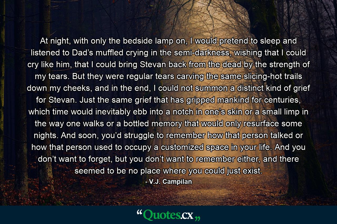 At night, with only the bedside lamp on, I would pretend to sleep and listened to Dad’s muffled crying in the semi-darkness, wishing that I could cry like him, that I could bring Stevan back from the dead by the strength of my tears. But they were regular tears carving the same slicing-hot trails down my cheeks, and in the end, I could not summon a distinct kind of grief for Stevan. Just the same grief that has gripped mankind for centuries, which time would inevitably ebb into a notch in one’s skin or a small limp in the way one walks or a bottled memory that would only resurface some nights. And soon, you’d struggle to remember how that person talked or how that person used to occupy a customized space in your life. And you don’t want to forget, but you don’t want to remember either, and there seemed to be no place where you could just exist. - Quote by V.J. Campilan