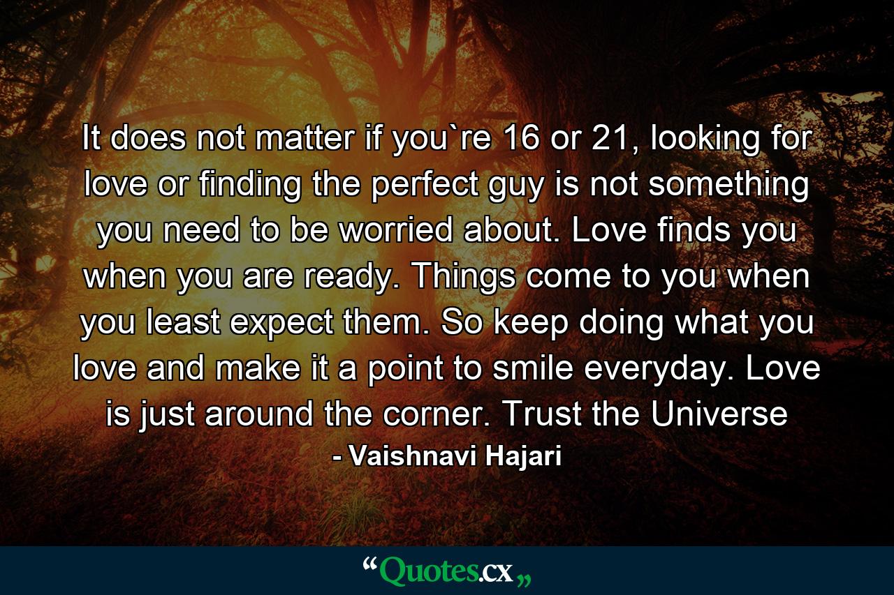 It does not matter if you`re 16 or 21, looking for love or finding the perfect guy is not something you need to be worried about. Love finds you when you are ready. Things come to you when you least expect them. So keep doing what you love and make it a point to smile everyday. Love is just around the corner. Trust the Universe - Quote by Vaishnavi Hajari