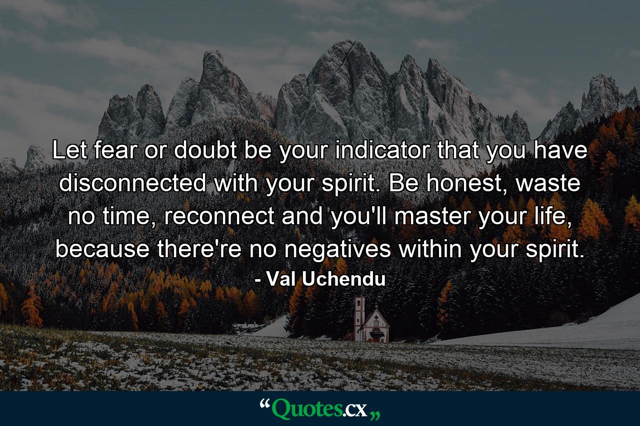 Let fear or doubt be your indicator that you have disconnected with your spirit. Be honest, waste no time, reconnect and you'll master your life, because there're no negatives within your spirit. - Quote by Val Uchendu