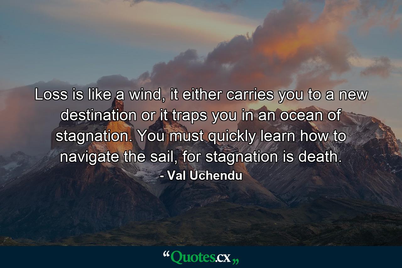 Loss is like a wind, it either carries you to a new destination or it traps you in an ocean of stagnation. You must quickly learn how to navigate the sail, for stagnation is death. - Quote by Val Uchendu