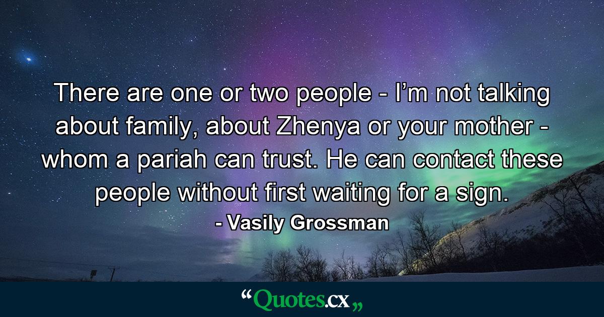 There are one or two people - I’m not talking about family, about Zhenya or your mother - whom a pariah can trust. He can contact these people without first waiting for a sign. - Quote by Vasily Grossman