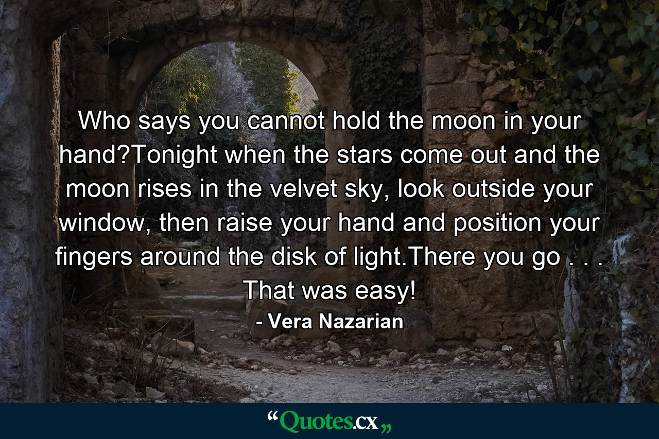 Who says you cannot hold the moon in your hand?Tonight when the stars come out and the moon rises in the velvet sky, look outside your window, then raise your hand and position your fingers around the disk of light.There you go . . . That was easy! - Quote by Vera Nazarian