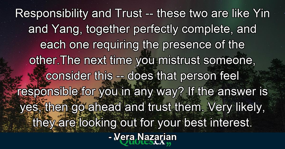 Responsibility and Trust -- these two are like Yin and Yang, together perfectly complete, and each one requiring the presence of the other.The next time you mistrust someone, consider this -- does that person feel responsible for you in any way? If the answer is yes, then go ahead and trust them. Very likely, they are looking out for your best interest. - Quote by Vera Nazarian