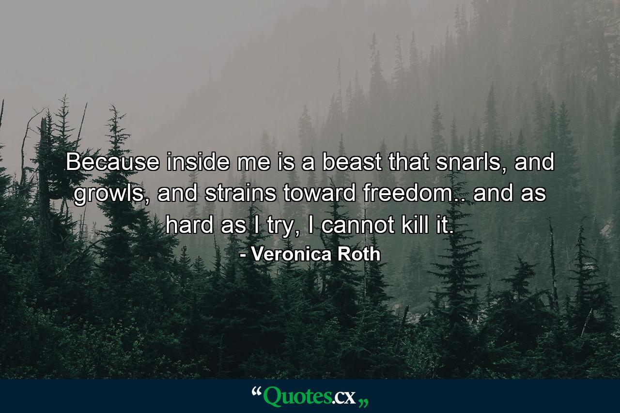 Because inside me is a beast that snarls, and growls, and strains toward freedom.. and as hard as I try, I cannot kill it. - Quote by Veronica Roth