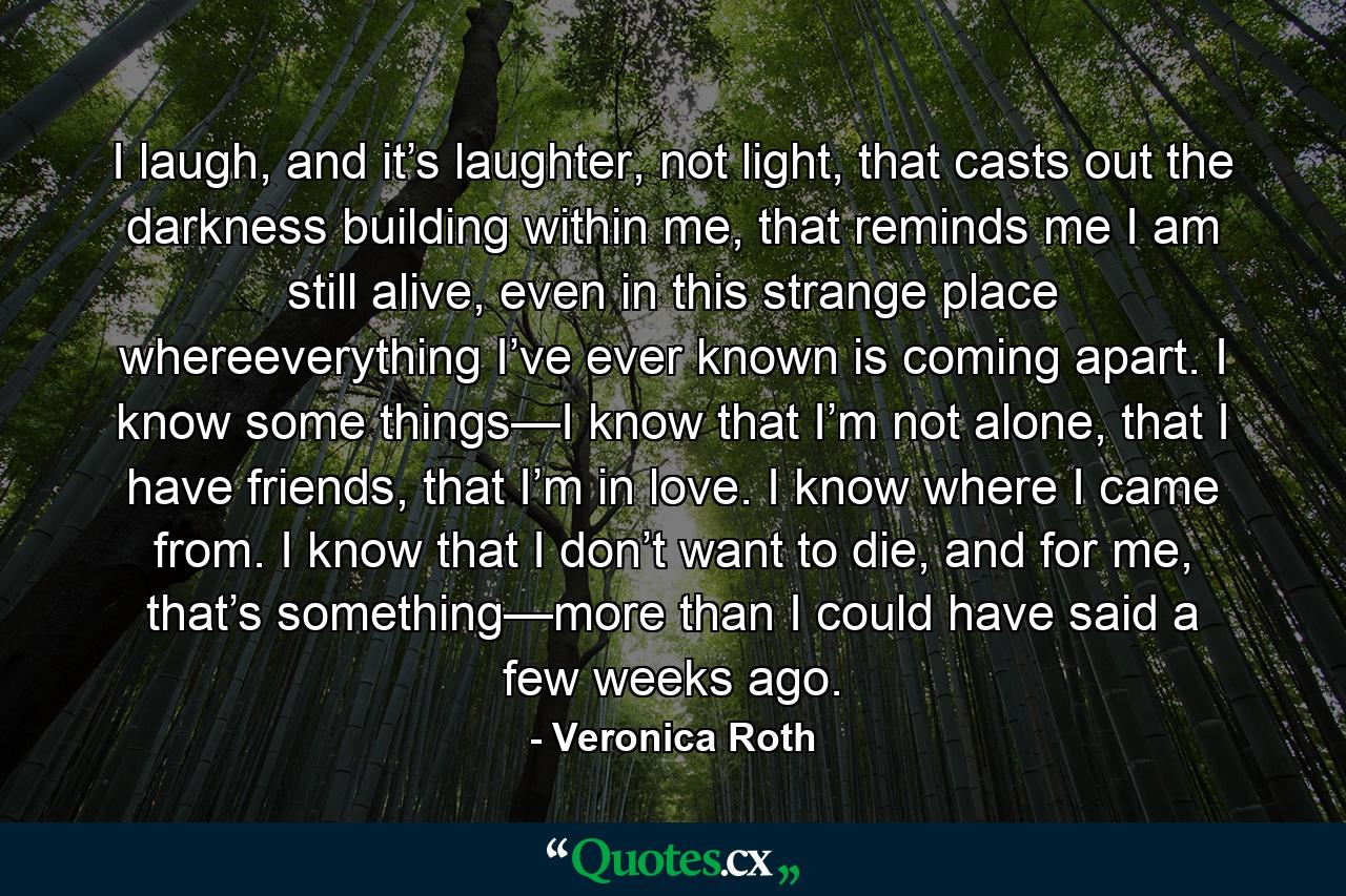 I laugh, and it’s laughter, not light, that casts out the darkness building within me, that reminds me I am still alive, even in this strange place whereeverything I’ve ever known is coming apart. I know some things—I know that I’m not alone, that I have friends, that I’m in love. I know where I came from. I know that I don’t want to die, and for me, that’s something—more than I could have said a few weeks ago. - Quote by Veronica Roth