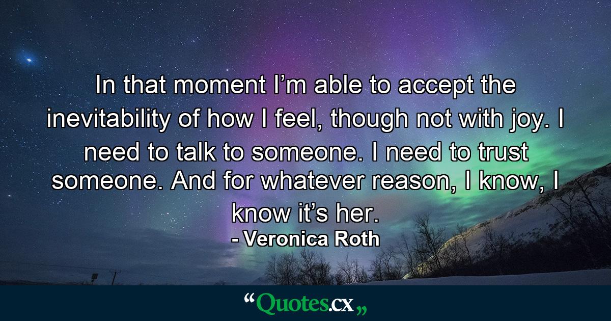 In that moment I’m able to accept the inevitability of how I feel, though not with joy. I need to talk to someone. I need to trust someone. And for whatever reason, I know, I know it’s her. - Quote by Veronica Roth