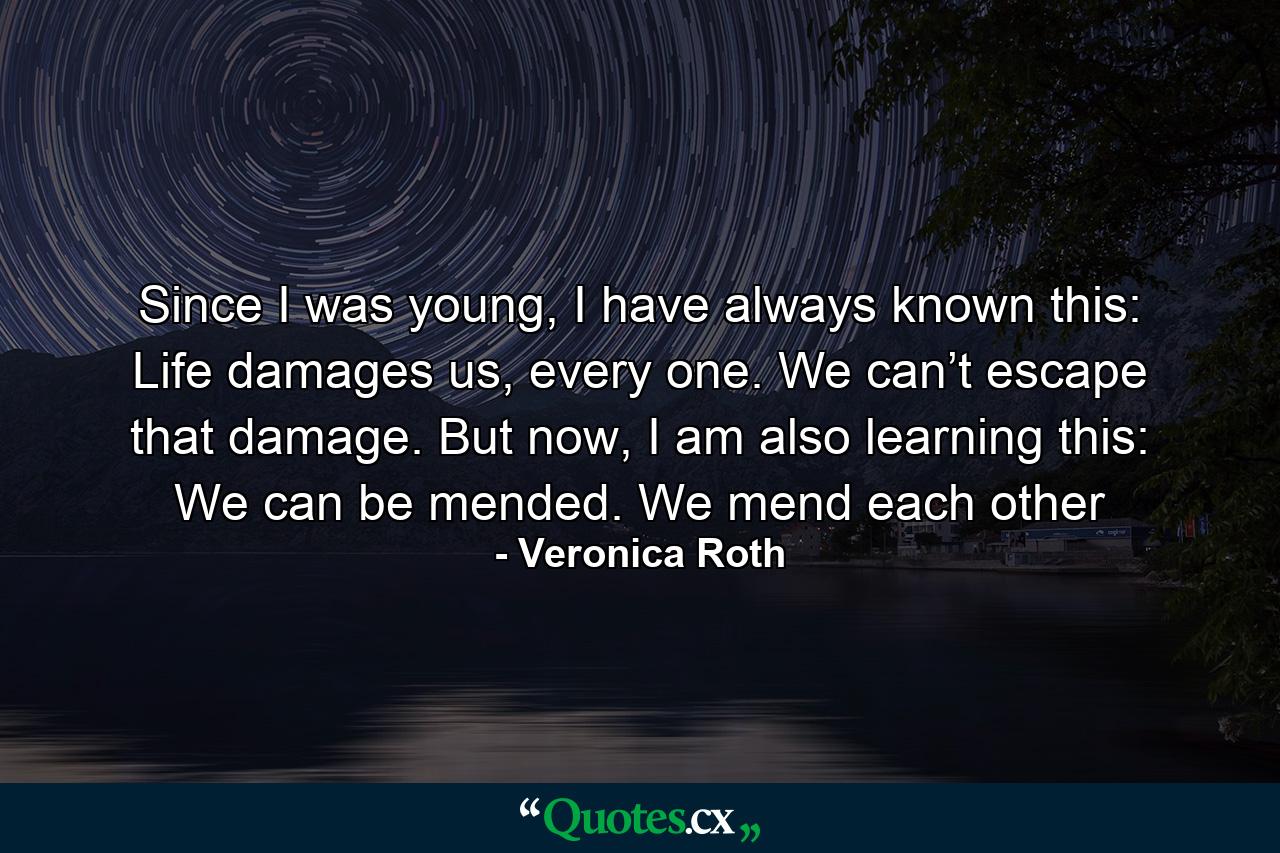 Since I was young, I have always known this: Life damages us, every one. We can’t escape that damage. But now, I am also learning this: We can be mended. We mend each other - Quote by Veronica Roth