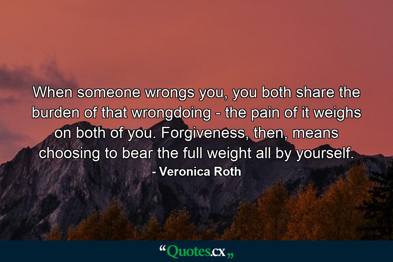 When someone wrongs you, you both share the burden of that wrongdoing - the pain of it weighs on both of you. Forgiveness, then, means choosing to bear the full weight all by yourself. - Quote by Veronica Roth