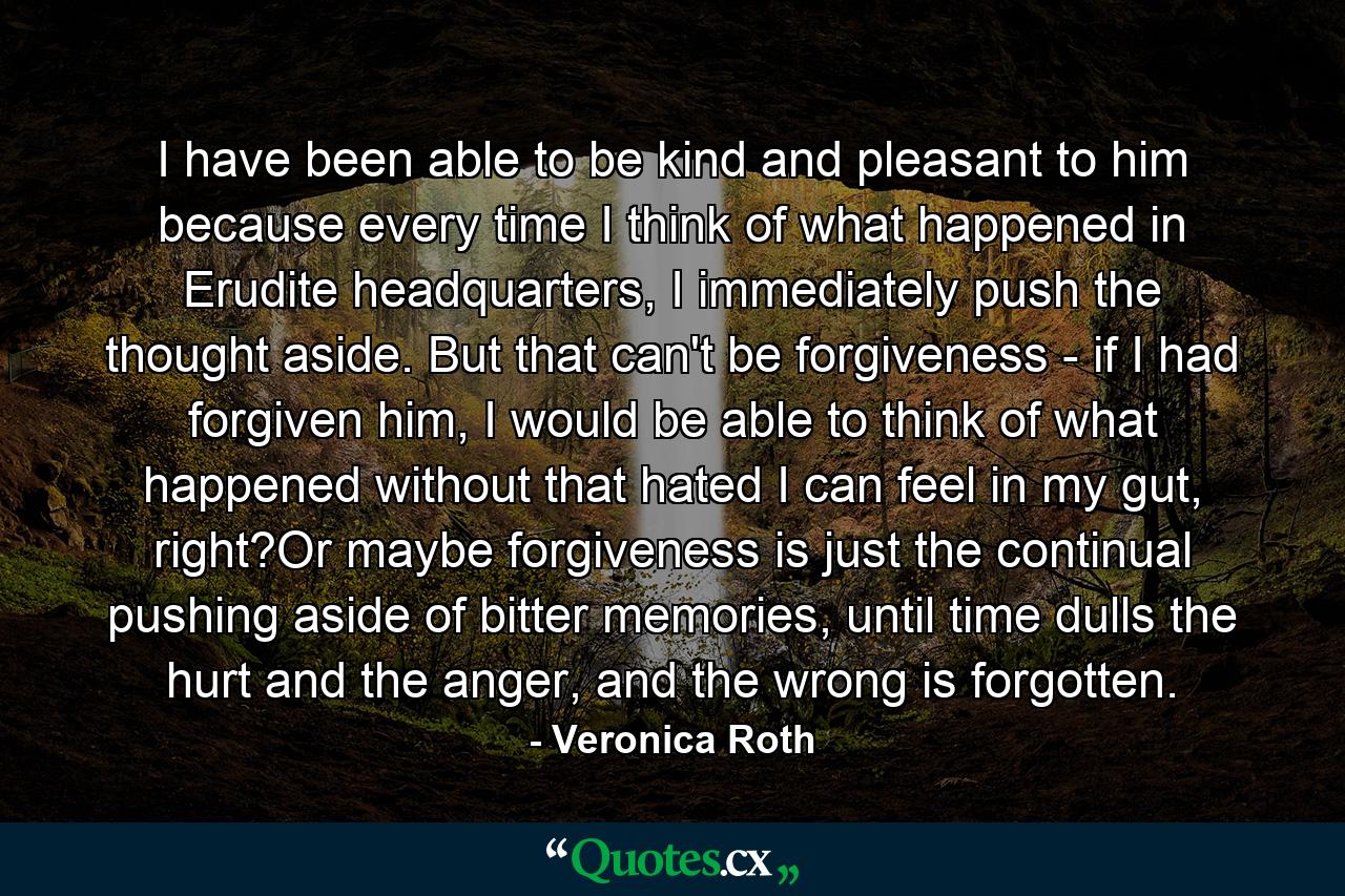 I have been able to be kind and pleasant to him because every time I think of what happened in Erudite headquarters, I immediately push the thought aside. But that can't be forgiveness - if I had forgiven him, I would be able to think of what happened without that hated I can feel in my gut, right?Or maybe forgiveness is just the continual pushing aside of bitter memories, until time dulls the hurt and the anger, and the wrong is forgotten. - Quote by Veronica Roth