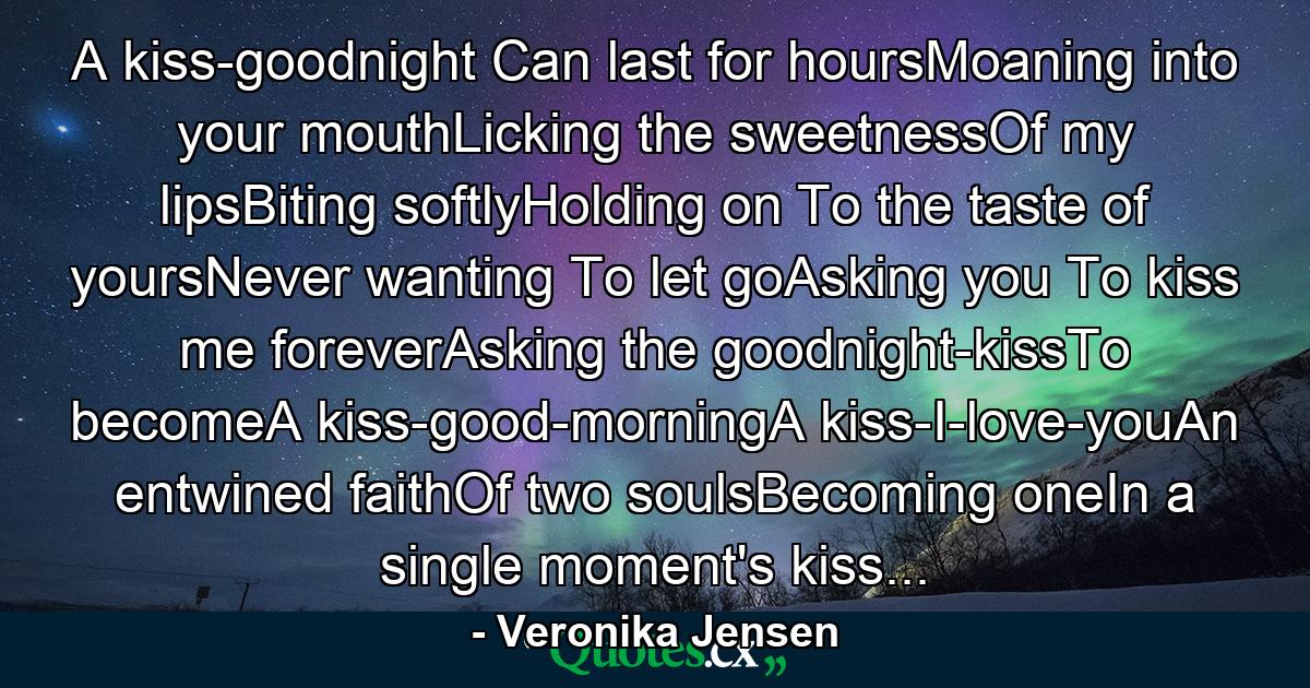 A kiss-goodnight Can last for hoursMoaning into your mouthLicking the sweetnessOf my lipsBiting softlyHolding on To the taste of yoursNever wanting To let goAsking you To kiss me foreverAsking the goodnight-kissTo becomeA kiss-good-morningA kiss-I-love-youAn entwined faithOf two soulsBecoming oneIn a single moment's kiss... - Quote by Veronika Jensen