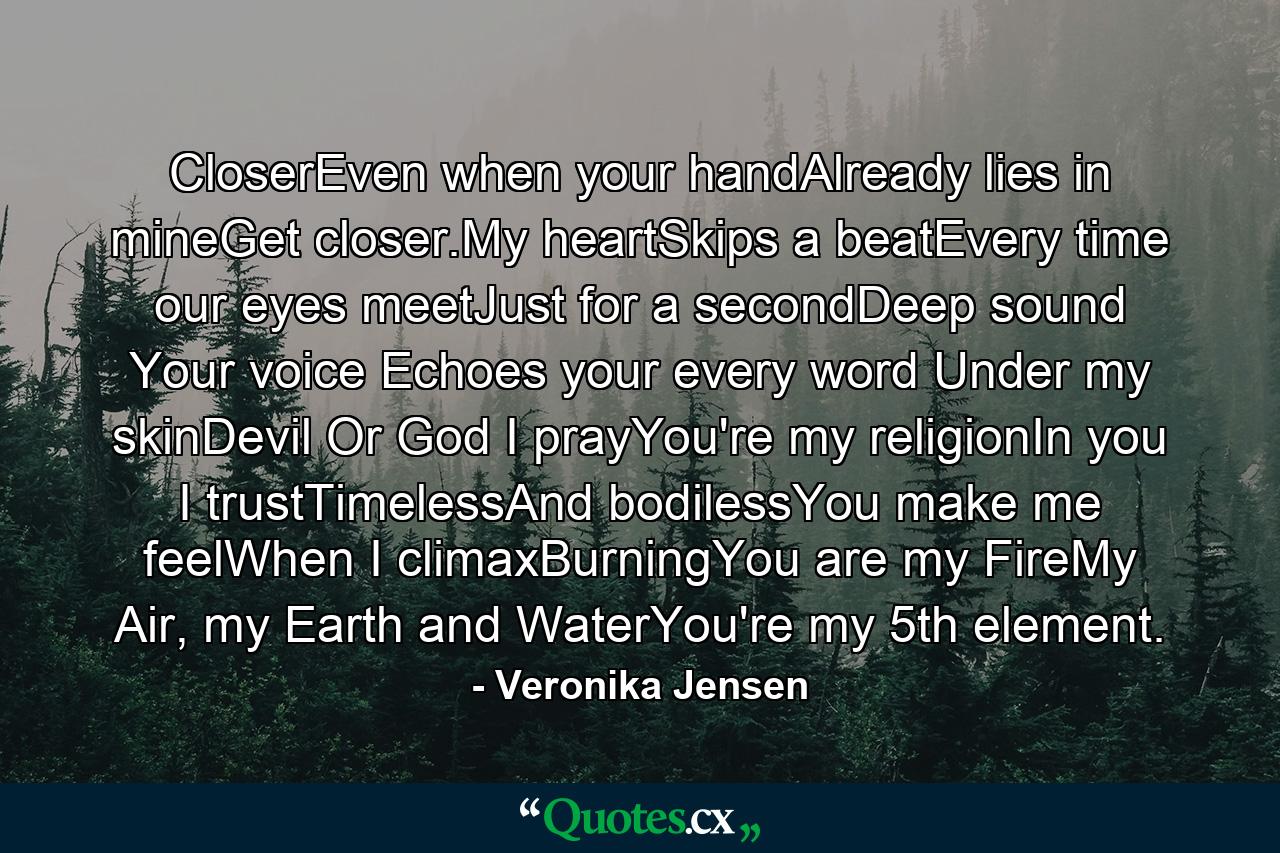 CloserEven when your handAlready lies in mineGet closer.My heartSkips a beatEvery time our eyes meetJust for a secondDeep sound Your voice Echoes your every word Under my skinDevil Or God I prayYou're my religionIn you I trustTimelessAnd bodilessYou make me feelWhen I climaxBurningYou are my FireMy Air, my Earth and WaterYou're my 5th element. - Quote by Veronika Jensen