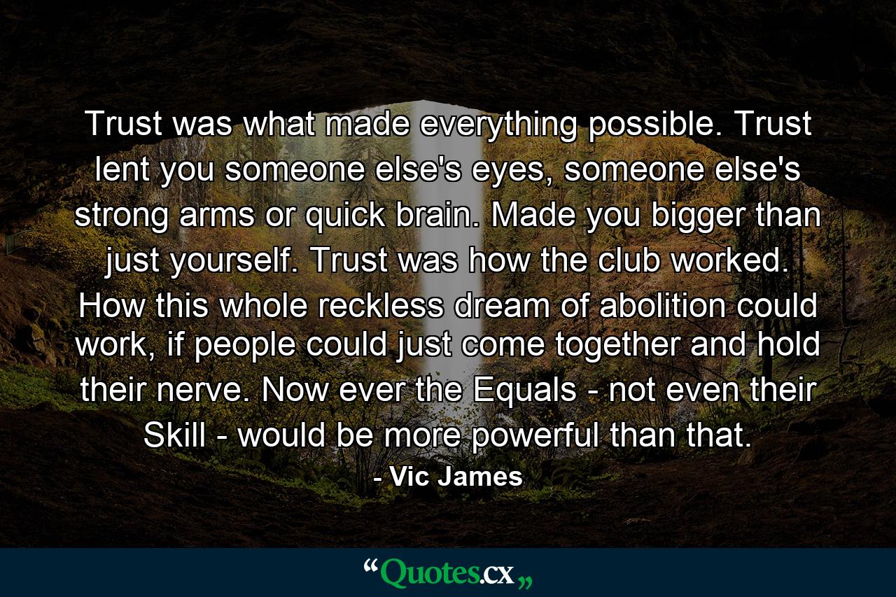 Trust was what made everything possible. Trust lent you someone else's eyes, someone else's strong arms or quick brain. Made you bigger than just yourself. Trust was how the club worked. How this whole reckless dream of abolition could work, if people could just come together and hold their nerve. Now ever the Equals - not even their Skill - would be more powerful than that. - Quote by Vic James