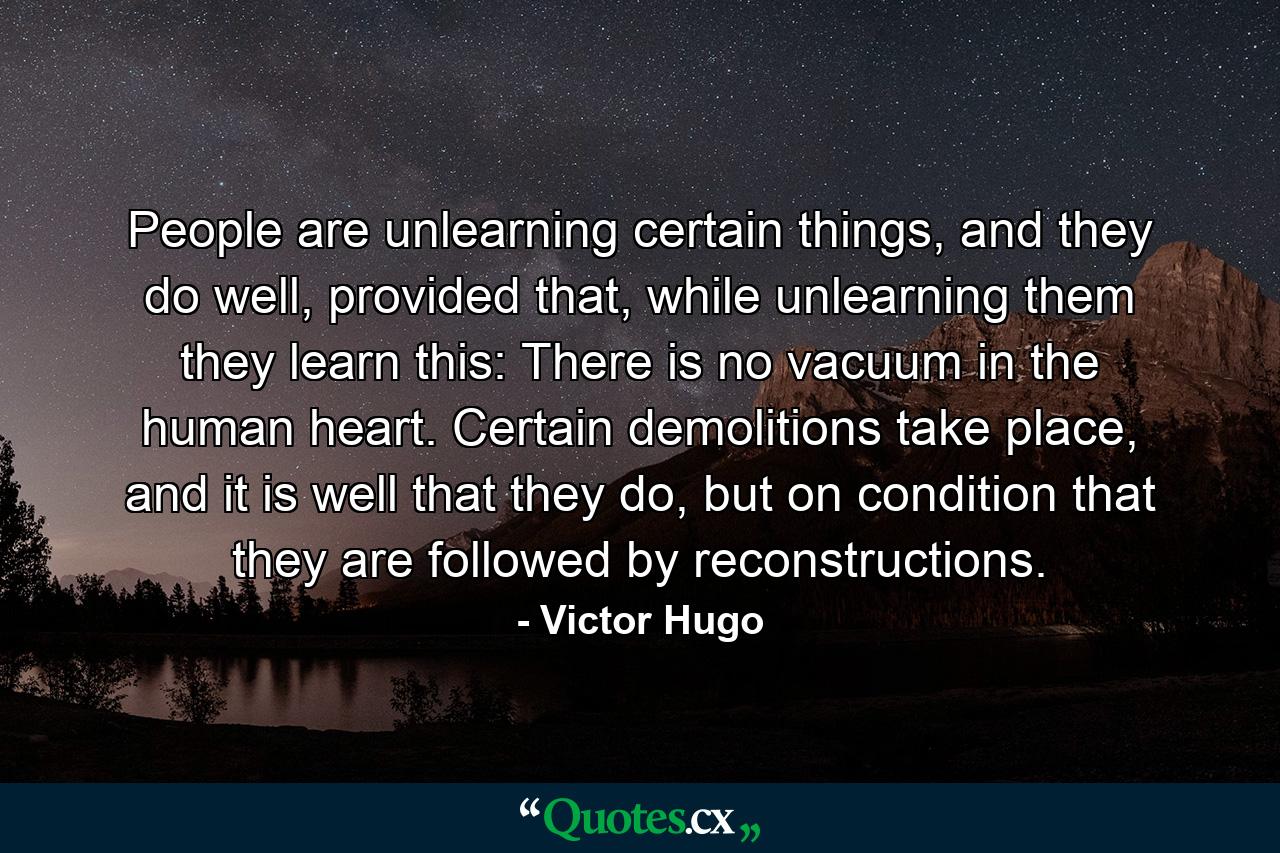 People are unlearning certain things, and they do well, provided that, while unlearning them they learn this: There is no vacuum in the human heart. Certain demolitions take place, and it is well that they do, but on condition that they are followed by reconstructions. - Quote by Victor Hugo