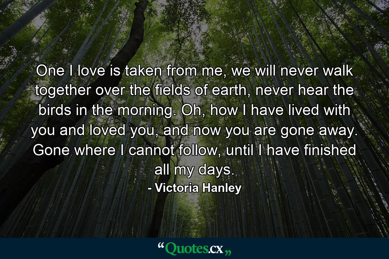 One I love is taken from me, we will never walk together over the fields of earth, never hear the birds in the morning. Oh, how I have lived with you and loved you, and now you are gone away. Gone where I cannot follow, until I have finished all my days. - Quote by Victoria Hanley