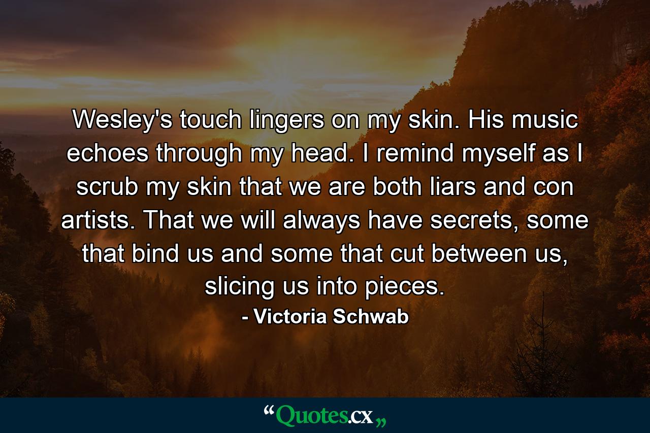 Wesley's touch lingers on my skin. His music echoes through my head. I remind myself as I scrub my skin that we are both liars and con artists. That we will always have secrets, some that bind us and some that cut between us, slicing us into pieces. - Quote by Victoria Schwab