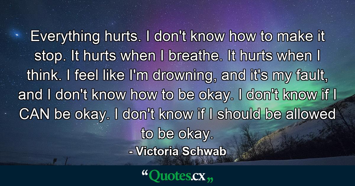 Everything hurts. I don't know how to make it stop. It hurts when I breathe. It hurts when I think. I feel like I'm drowning, and it's my fault, and I don't know how to be okay. I don't know if I CAN be okay. I don't know if I should be allowed to be okay. - Quote by Victoria Schwab