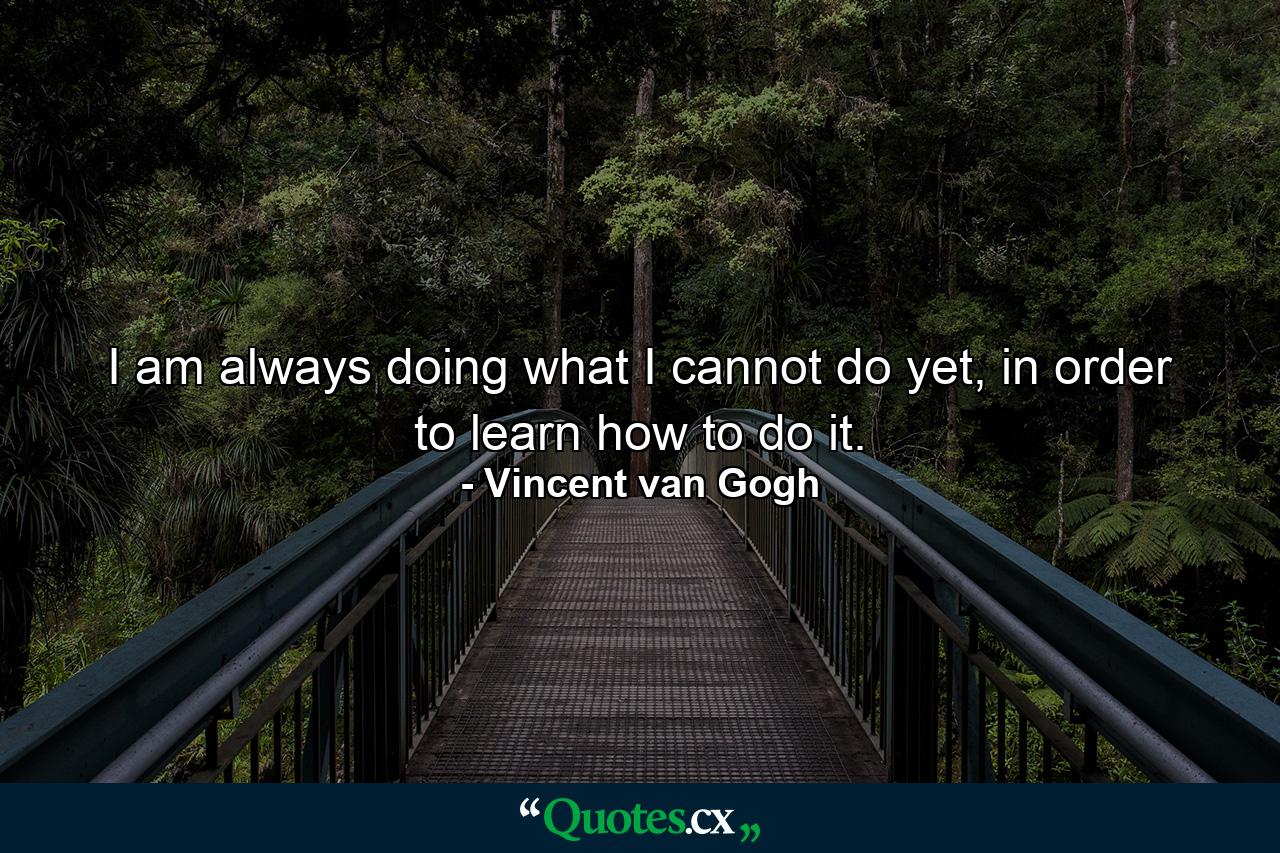 I am always doing what I cannot do yet, in order to learn how to do it. - Quote by Vincent van Gogh