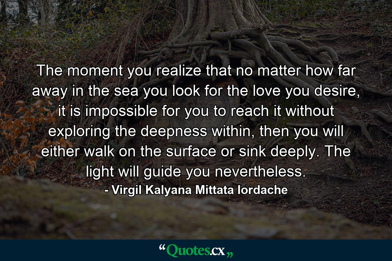 The moment you realize that no matter how far away in the sea you look for the love you desire, it is impossible for you to reach it without exploring the deepness within, then you will either walk on the surface or sink deeply. The light will guide you nevertheless. - Quote by Virgil Kalyana Mittata Iordache