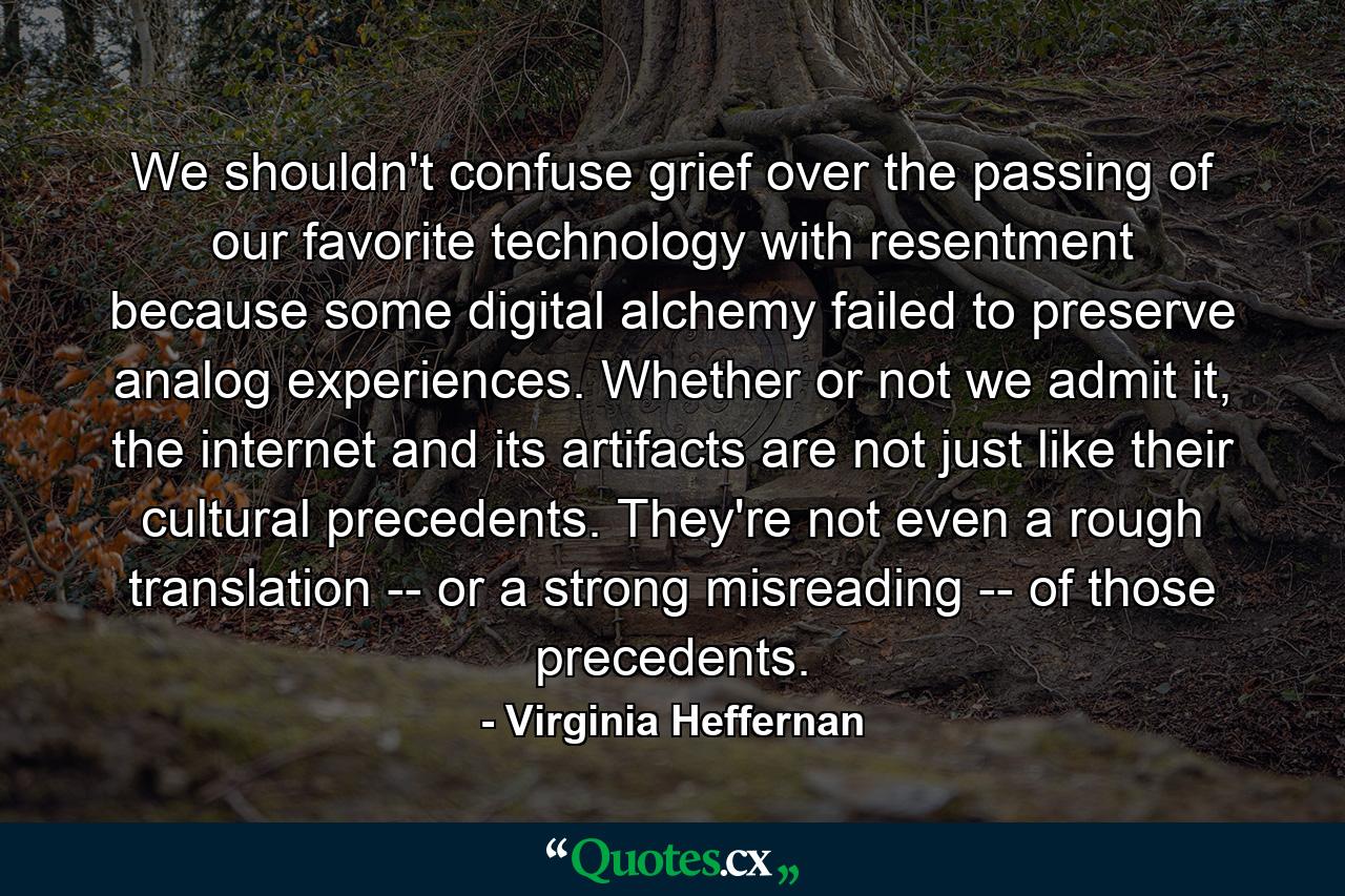 We shouldn't confuse grief over the passing of our favorite technology with resentment because some digital alchemy failed to preserve analog experiences. Whether or not we admit it, the internet and its artifacts are not just like their cultural precedents. They're not even a rough translation -- or a strong misreading -- of those precedents. - Quote by Virginia Heffernan