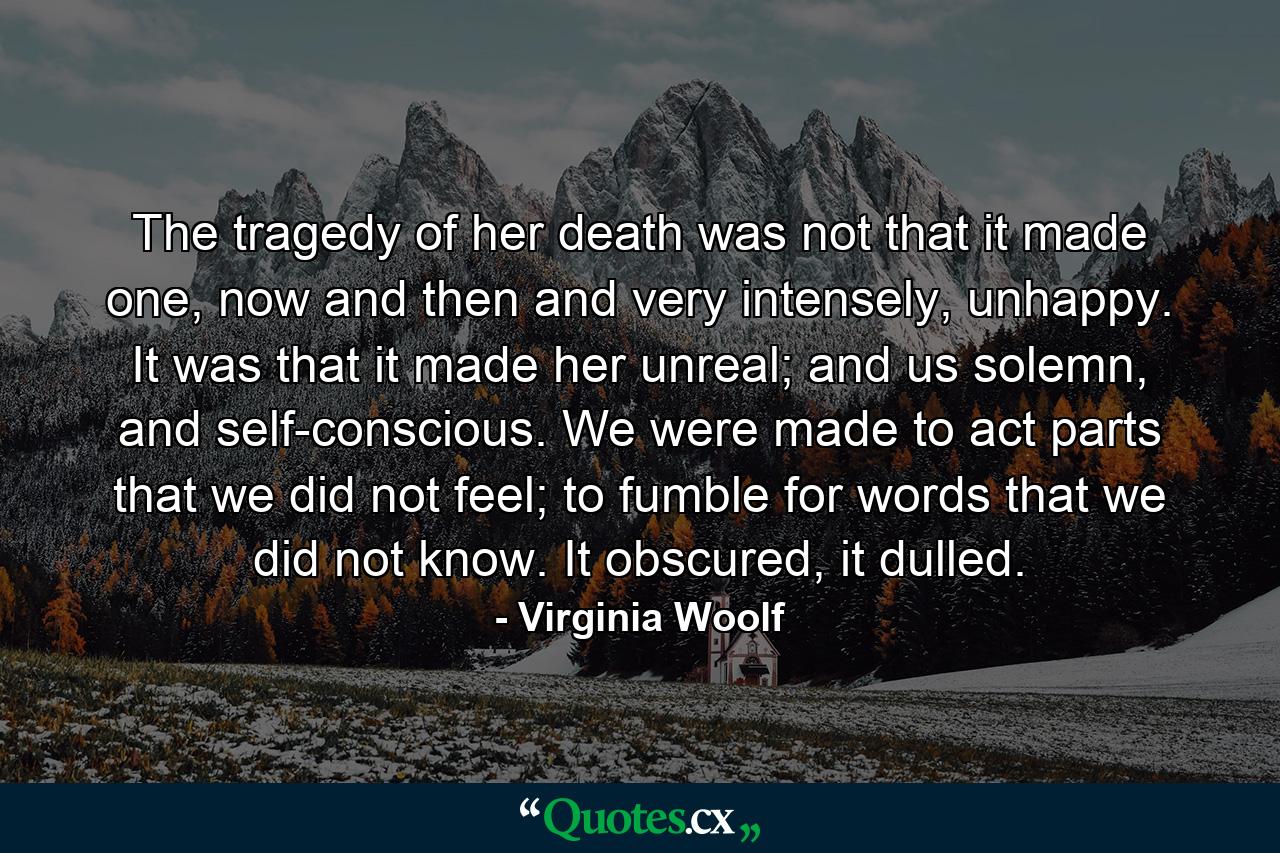 The tragedy of her death was not that it made one, now and then and very intensely, unhappy. It was that it made her unreal; and us solemn, and self-conscious. We were made to act parts that we did not feel; to fumble for words that we did not know. It obscured, it dulled. - Quote by Virginia Woolf